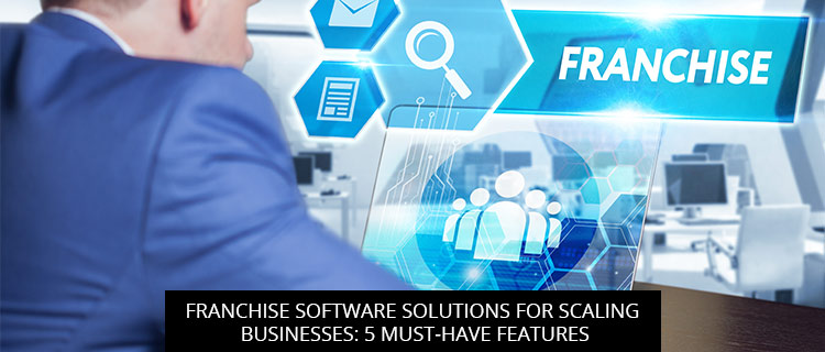 Franchise Software Solutions for Scaling Businesses: 5 Must-Have Features